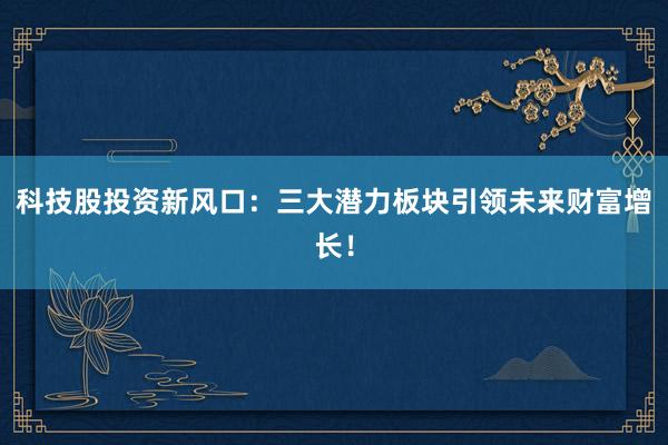 科技股投资新风口：三大潜力板块引领未来财富增长！