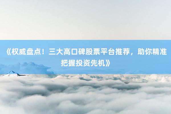 《权威盘点！三大高口碑股票平台推荐，助你精准把握投资先机》