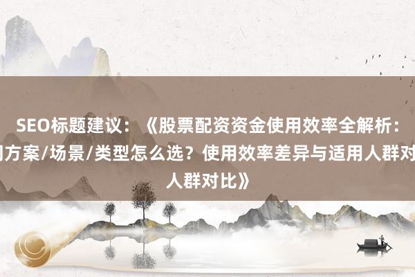 SEO标题建议：《股票配资资金使用效率全解析：不同方案/场景/类型怎么选？使用效率差异与适用人群对比》